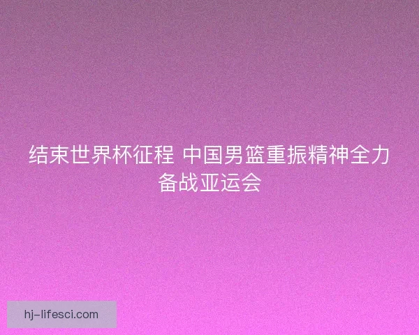 结束世界杯征程 中国男篮重振精神全力备战亚运会
