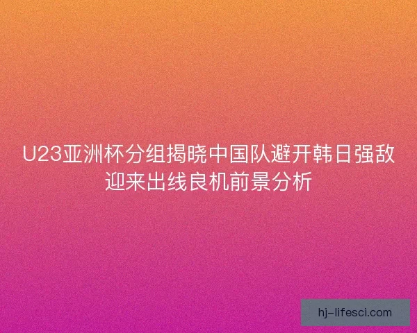 U23亚洲杯分组揭晓中国队避开韩日强敌迎来出线良机前景分析