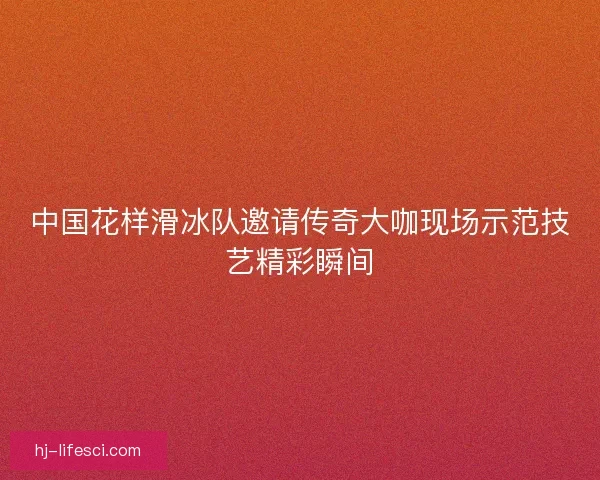 中国花样滑冰队邀请传奇大咖现场示范技艺精彩瞬间