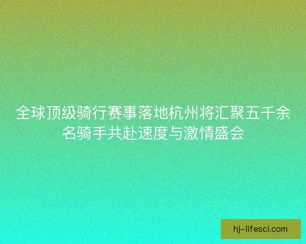 全球顶级骑行赛事落地杭州将汇聚五千余名骑手共赴速度与激情盛会